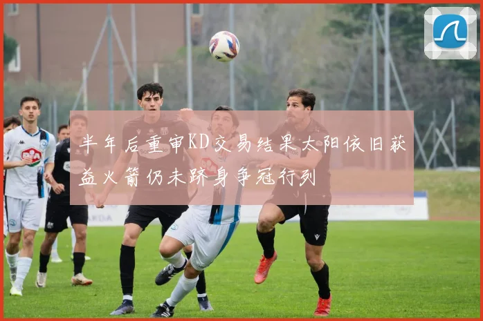 半年后重审KD交易结果太阳依旧获益火箭仍未跻身争冠行列