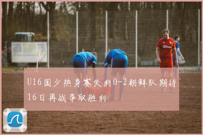 U16国少热身赛失利0-2朝鲜队期待16日再战争取胜利