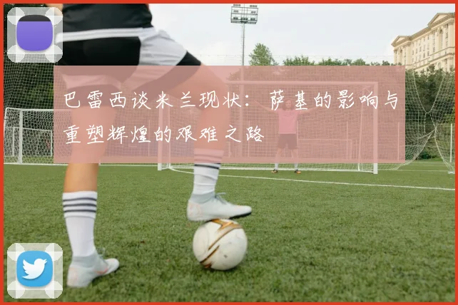 巴雷西谈米兰现状：萨基的影响与重塑辉煌的艰难之路