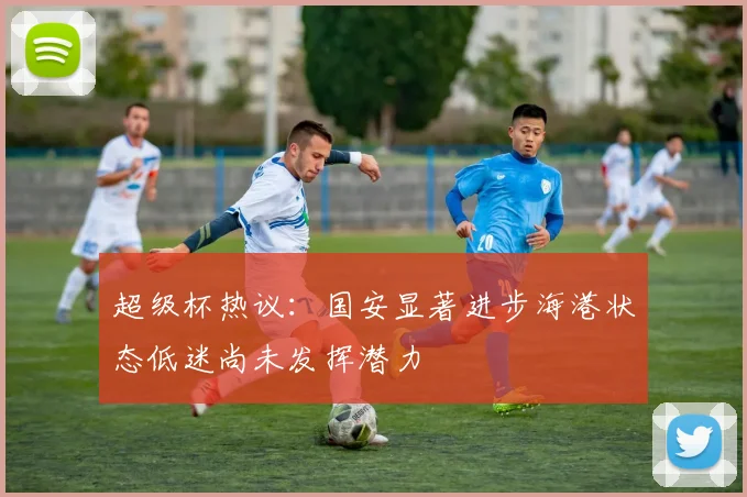 超级杯热议：国安显著进步海港状态低迷尚未发挥潜力