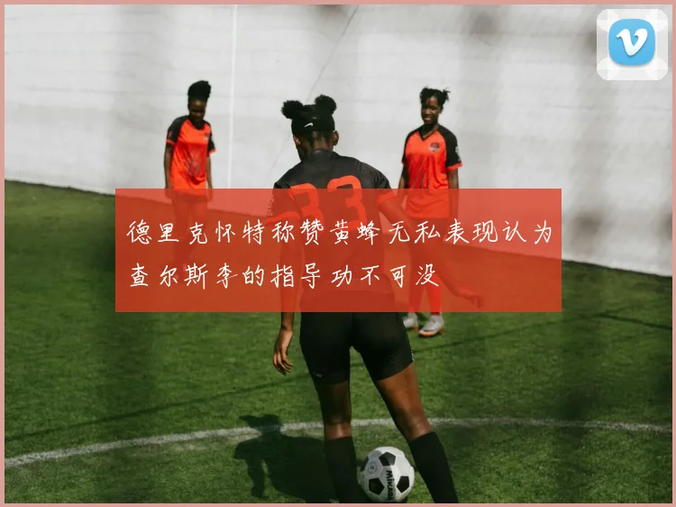德里克怀特称赞黄蜂无私表现认为查尔斯李的指导功不可没