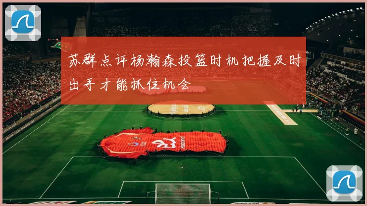 苏群点评杨瀚森投篮时机把握及时出手才能抓住机会