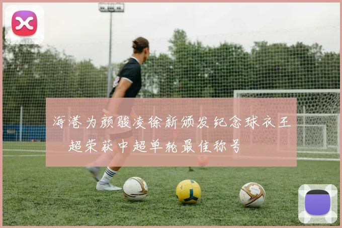 海港为颜骏凌徐新颁发纪念球衣王燊超荣获中超单轮最佳称号