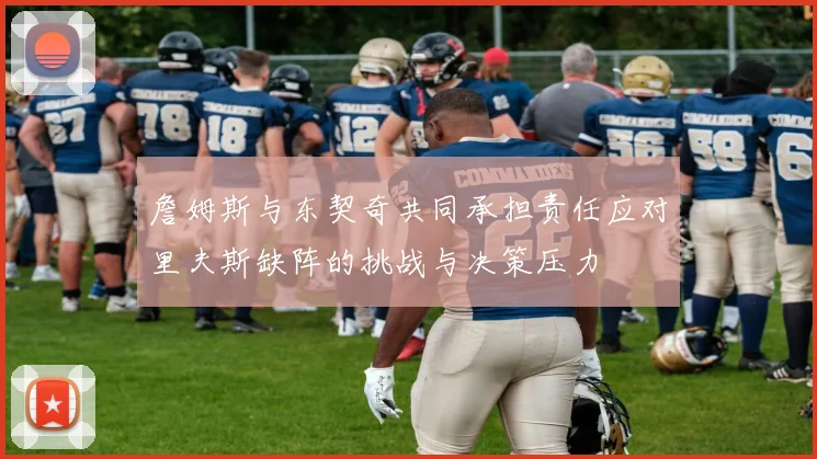 詹姆斯与东契奇共同承担责任应对里夫斯缺阵的挑战与决策压力