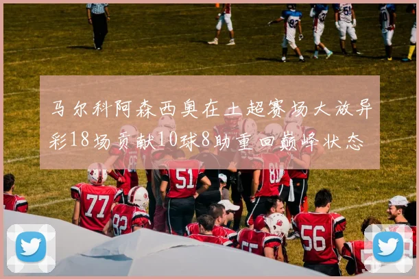 马尔科阿森西奥在土超赛场大放异彩18场贡献10球8助重回巅峰状态