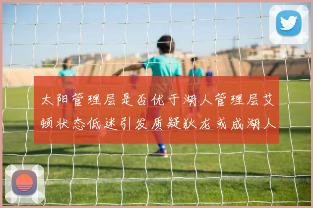 太阳管理层是否优于湖人管理层艾顿状态低迷引发质疑狄龙或成湖人新目标