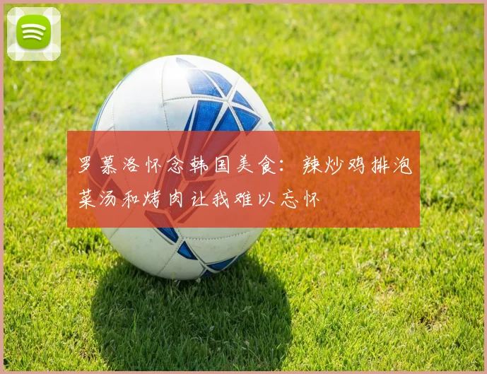 罗慕洛怀念韩国美食：辣炒鸡排泡菜汤和烤肉让我难以忘怀