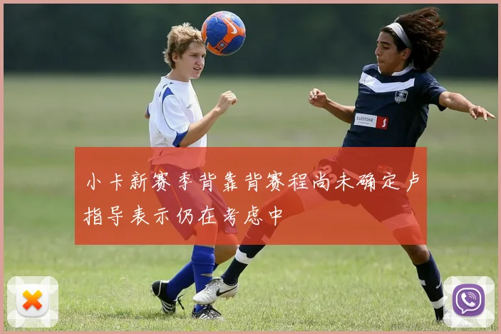 小卡新赛季背靠背赛程尚未确定卢指导表示仍在考虑中
