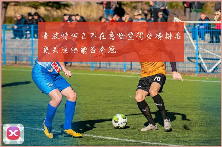 香波特坦言不在意哈登得分榜排名更关注他能否夺冠