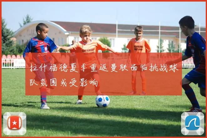 拉什福德夏季重返曼联面临挑战球队氛围或受影响