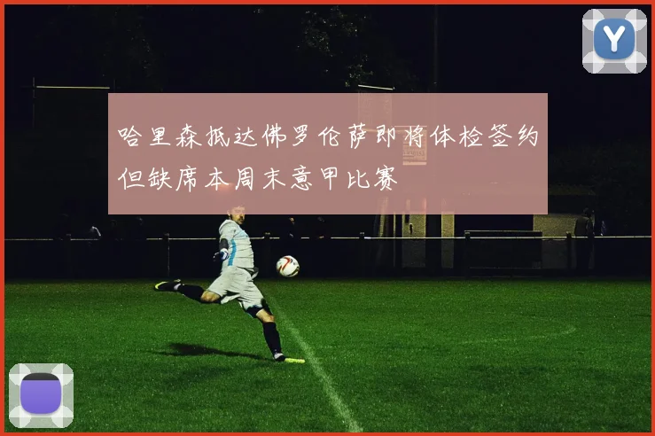 哈里森抵达佛罗伦萨即将体检签约但缺席本周末意甲比赛