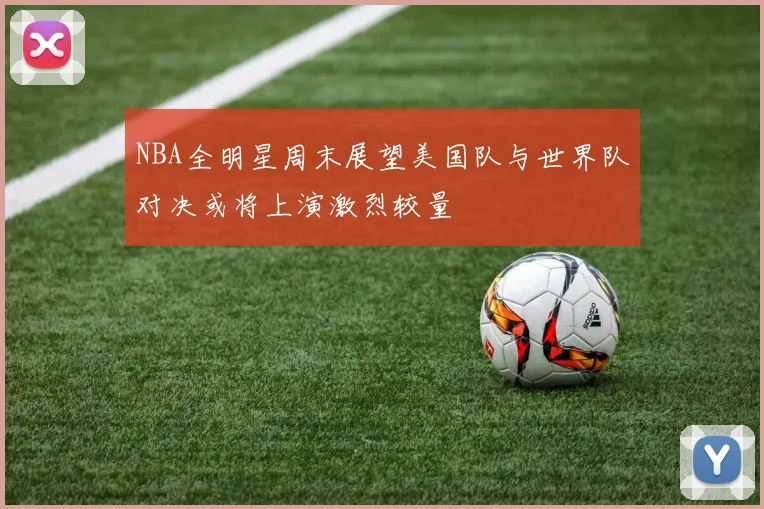 NBA全明星周末展望美国队与世界队对决或将上演激烈较量
