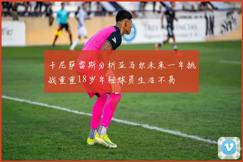 卡尼萨雷斯分析亚马尔未来一年挑战重重18岁年轻球员生活不易