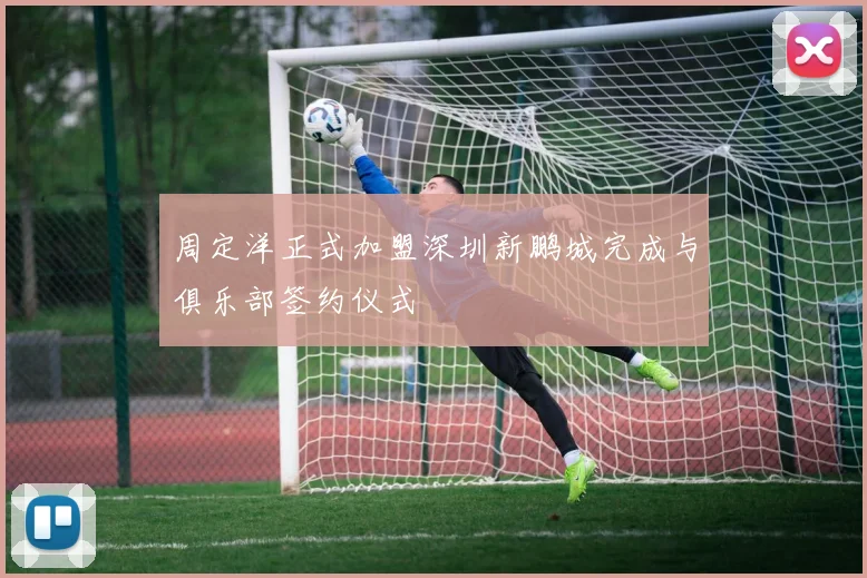 周定洋正式加盟深圳新鹏城完成与俱乐部签约仪式