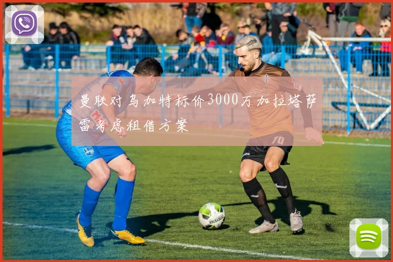曼联对乌加特标价3000万加拉塔萨雷考虑租借方案