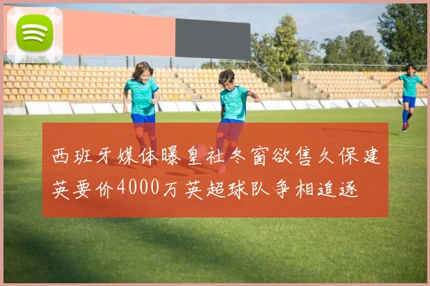 西班牙媒体曝皇社冬窗欲售久保建英要价4000万英超球队争相追逐