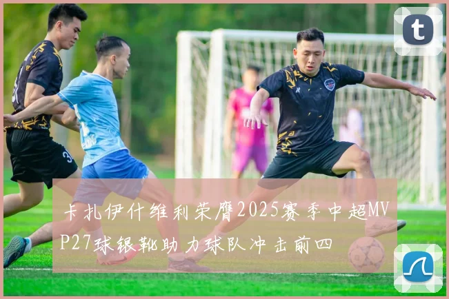 卡扎伊什维利荣膺2025赛季中超MVP27球银靴助力球队冲击前四