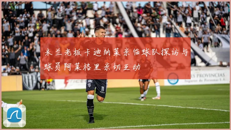 米兰老板卡迪纳莱亲临球队探访与球员阿莱格里亲切互动